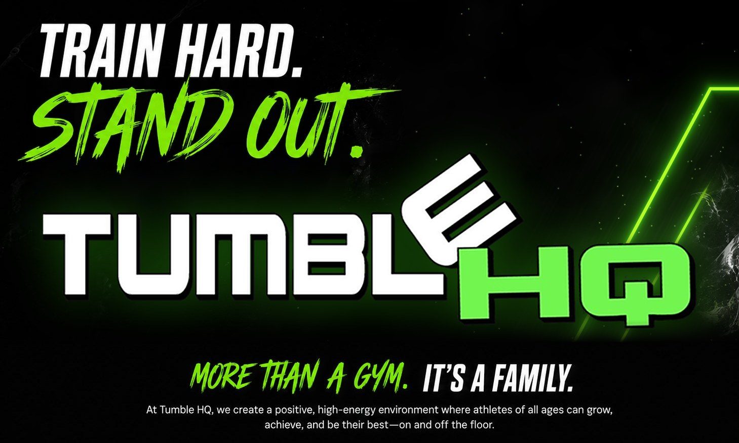 Train hard. Stand out. Tumble HQ. More than a gym, it's a family. At Tumble HQ, we create a positive, high-energy environment where athletes of all ages can grow, achieve, and be their best, on and off the floor.