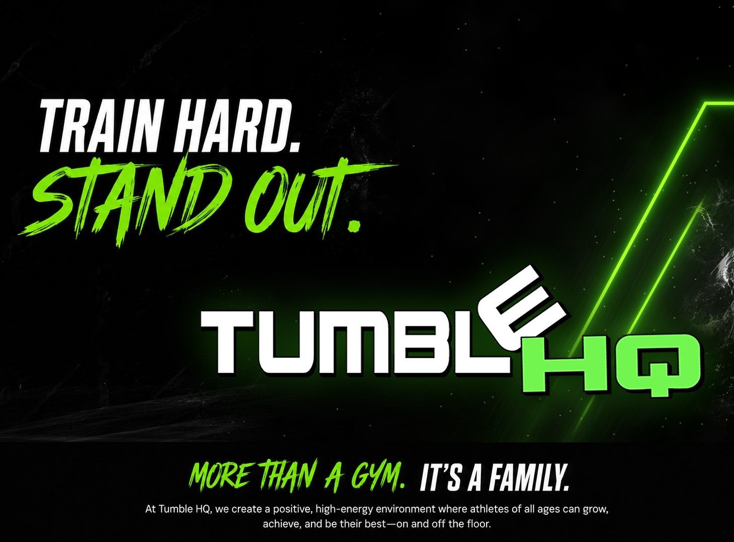 Train hard. Stand out. Tumble HQ. More than a gym, it's a family. At Tumble HQ, we create a positive, high-energy environment where athletes of all ages can grow, achieve, and be their best, on and off the floor.